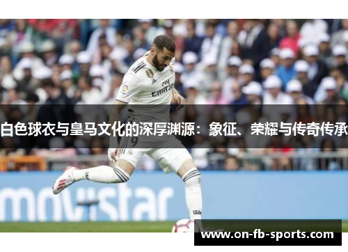 白色球衣与皇马文化的深厚渊源：象征、荣耀与传奇传承