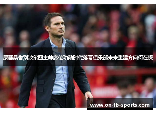 康塞桑告别波尔图主帅席位功勋时代落幕俱乐部未来重建方向何在探 康塞桑告别波尔图主帅席位功勋时代落幕俱乐部未来重建方向何在探